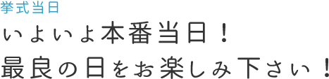 いよいよ本番当日！最良の日をお楽しみ下さい！