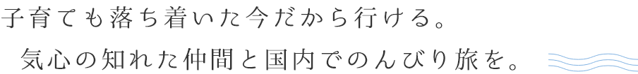 子育ても落ち着いた今だから行ける。気心の知れた仲間と国内でのんびり旅を。