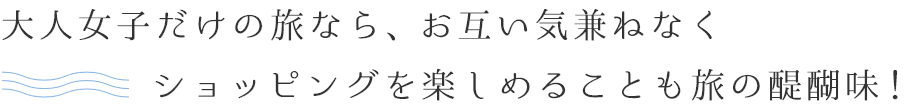 大人女子だけの旅なら、お互い気兼ねなくショッピングを楽しめることも旅の醍醐味！