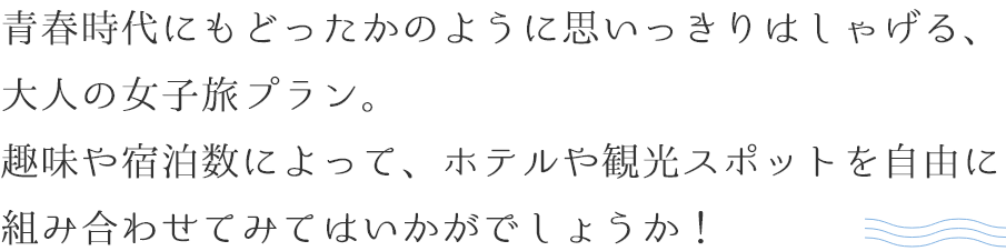 青春時代にもどったかのように思いっきりはしゃげる、大人の女子旅プラン。趣味や宿泊数によって、ホテルや観光スポットを自由に組み合わせてみてはいかがでしょうか！