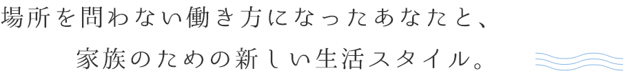 場所を問わない働き方になったあなたと、家族のための新しい生活スタイル。