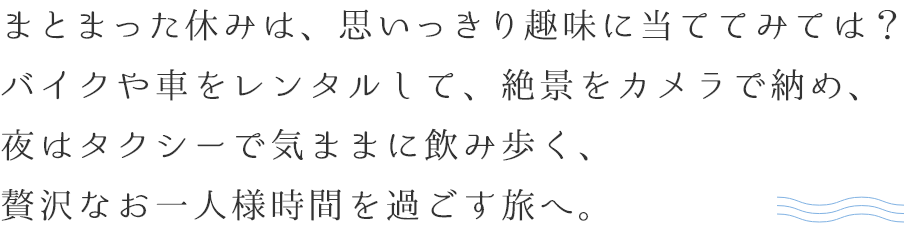 まとまった休みは、思いっきり趣味に当ててみては？バイクや車をレンタルして、絶景をカメラで納め、夜はタクシーで気ままに飲み歩く、贅沢なお一人様時間を過ごす旅へ。