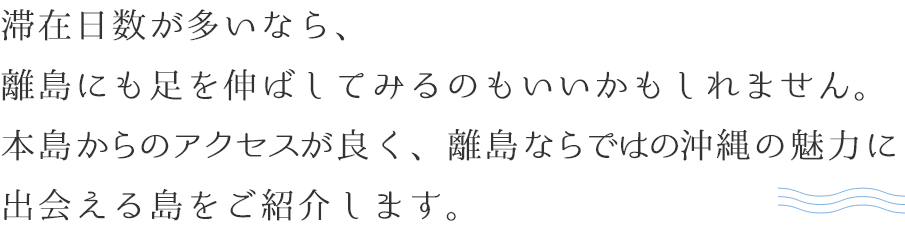 滞在日数が多いなら、離島にも足を伸ばしてみるのもいいかもしれません。本島からのアクセスが良く、離島ならではの沖縄の魅力に出会える島をご紹介します。