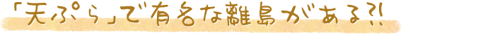 「天ぷら」で有名な離島がある?!