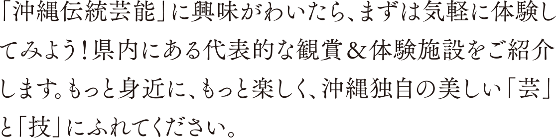 「沖縄伝統芸能」に興味がわいたら、まずは気軽に体験してみよう！ 県内にある代表的な観賞＆体験施設をご紹介します。もっと身近に、もっと楽しく、沖縄独自の美しい「芸」と「技」にふれてください。