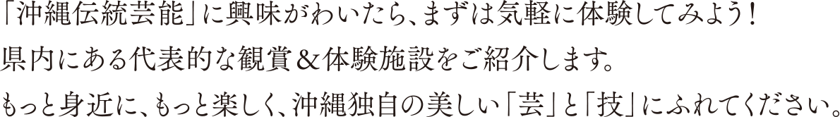 「沖縄伝統芸能」に興味がわいたら、まずは気軽に体験してみよう！ 県内にある代表的な観賞＆体験施設をご紹介します。もっと身近に、もっと楽しく、沖縄独自の美しい「芸」と「技」にふれてください。