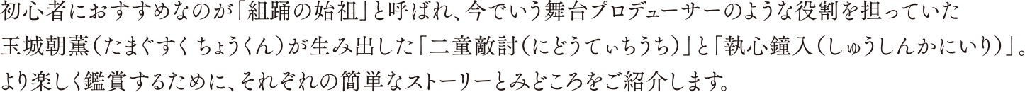 初心者におすすめなのが「組踊の始祖」と呼ばれ、今でいう舞台プロデューサーのような役割を担っていた玉城朝薫（たまぐすく ちょうくん）が生み出した「二童敵討（にどうてぃちうち）」と「執心鐘入（しゅうしんかにいり）」。より楽しく鑑賞するために、それぞれの簡単なストーリーとみどころをご紹介します。