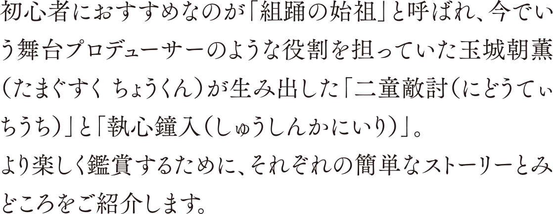 初心者におすすめなのが「組踊の始祖」と呼ばれ、今でいう舞台プロデューサーのような役割を担っていた玉城朝薫（たまぐすく ちょうくん）が生み出した「二童敵討（にどうてぃちうち）」と「執心鐘入（しゅうしんかにいり）」。より楽しく鑑賞するために、それぞれの簡単なストーリーとみどころをご紹介します。