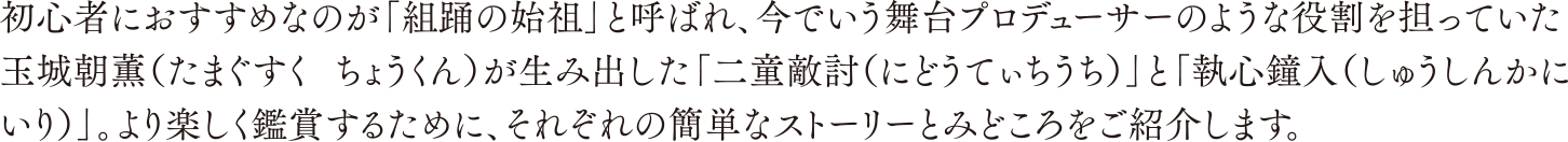 初心者におすすめなのが「組踊の始祖」と呼ばれ、今でいう舞台プロデューサーのような役割を担っていた玉城朝薫（たまぐすく ちょうくん）が生み出した「二童敵討（にどうてぃちうち）」と「執心鐘入（しゅうしんかにいり）」。より楽しく鑑賞するために、それぞれの簡単なストーリーとみどころをご紹介します。