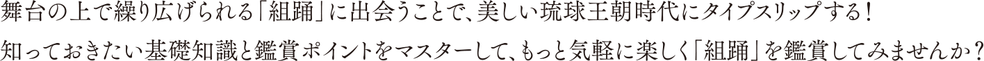 舞台の上で繰り広げられる「組踊」に出会うことで、美しい琉球王朝時代にタイプスリップする！知っておきたい基礎知識と鑑賞ポイントをマスターして、もっと気軽に楽しく「組踊」を鑑賞してみませんか？