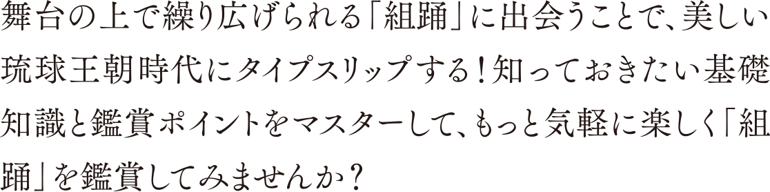 舞台の上で繰り広げられる「組踊」に出会うことで、美しい琉球王朝時代にタイプスリップする！知っておきたい基礎知識と鑑賞ポイントをマスターして、もっと気軽に楽しく「組踊」を鑑賞してみませんか？