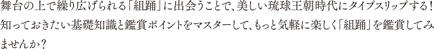 舞台の上で繰り広げられる「組踊」に出会うことで、美しい琉球王朝時代にタイプスリップする！知っておきたい基礎知識と鑑賞ポイントをマスターして、もっと気軽に楽しく「組踊」を鑑賞してみませんか？