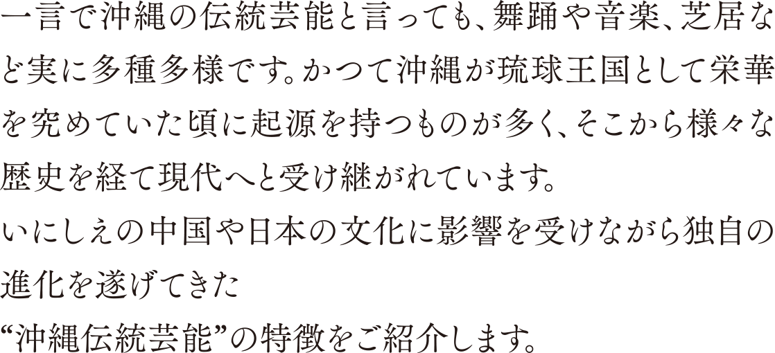 一言で沖縄の伝統芸能と言っても、舞踊や音楽、芝居など実に多種多様です。かつて沖縄が琉球王国として栄華を究めていた頃に起源を持つものが多く、そこから様々な歴史を経て現代へと受け継がれています。いにしえの中国や日本の文化に影響を受けながら独自の進化を遂げてきた“沖縄伝統芸能”の特徴をご紹介します。